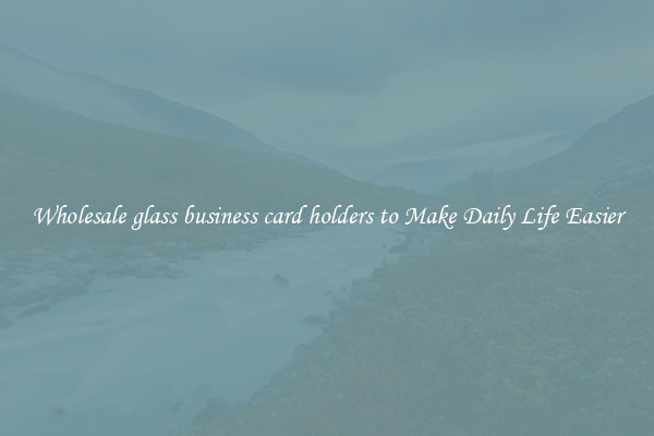Wholesale glass business card holders to Make Daily Life Easier