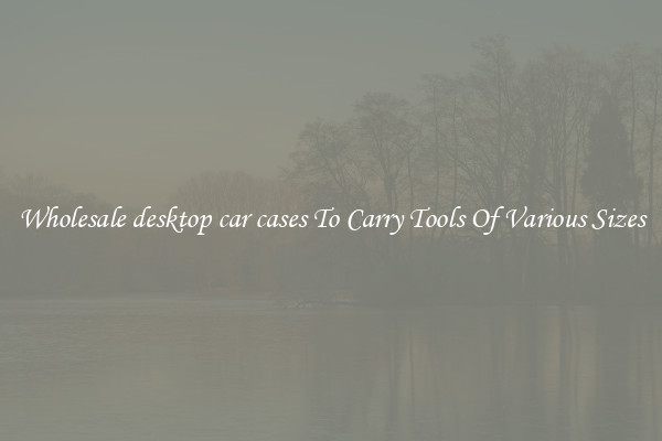 Wholesale desktop car cases To Carry Tools Of Various Sizes