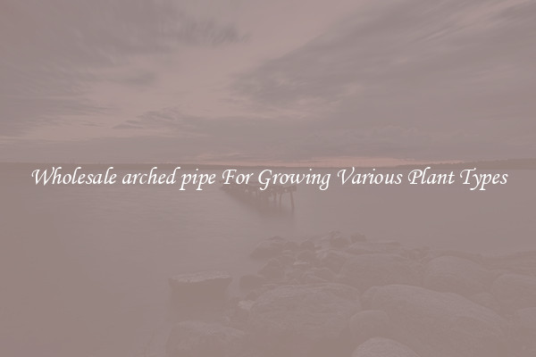 Wholesale arched pipe For Growing Various Plant Types