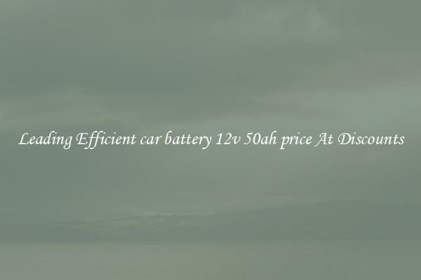 Leading Efficient car battery 12v 50ah price At Discounts