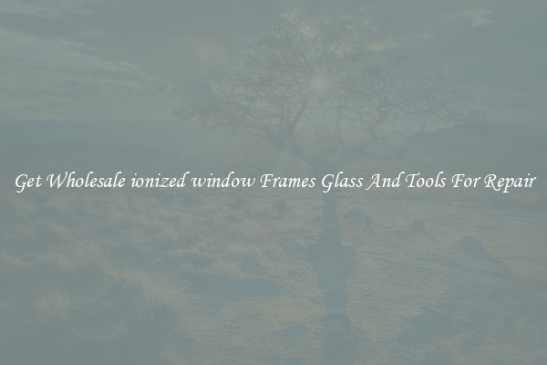 Get Wholesale ionized window Frames Glass And Tools For Repair