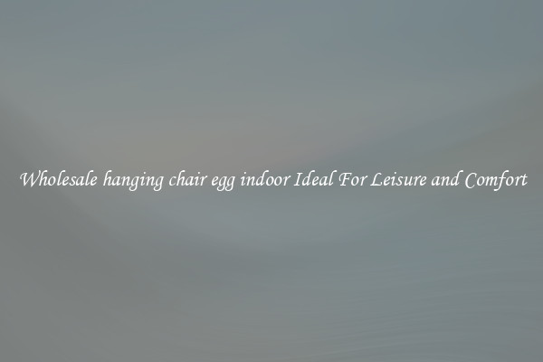 Wholesale hanging chair egg indoor Ideal For Leisure and Comfort
